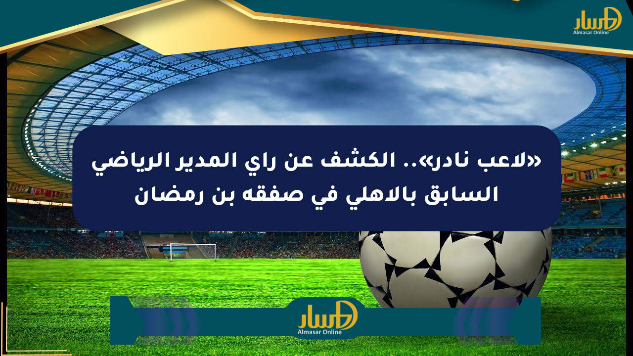 «لاعب نادر».. الكشف عن رأي المدير الرياضي السابق بالأهلي في صفقة بن رمضان